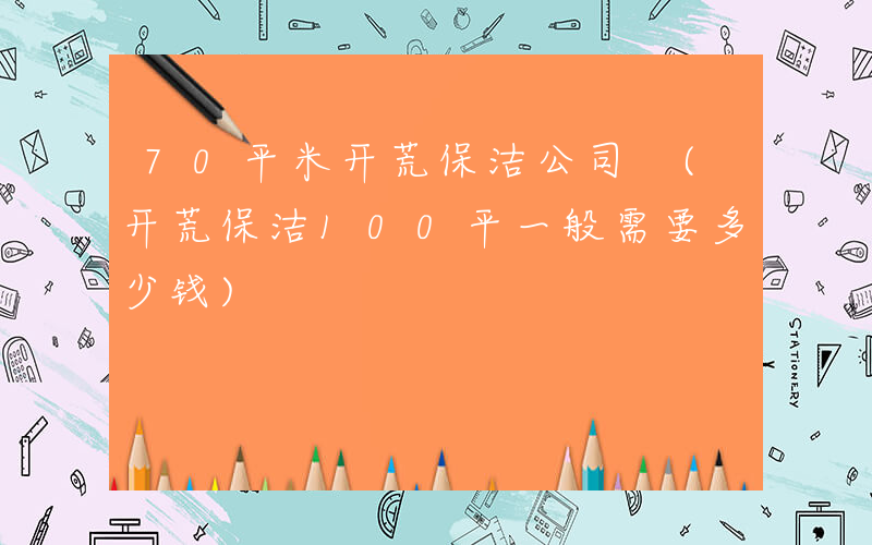 70平米开荒保洁公司 (开荒保洁100平一般需要多少钱)